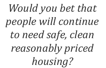 Would you bet that people will continue to need safe, clean reasonably priced housing?
